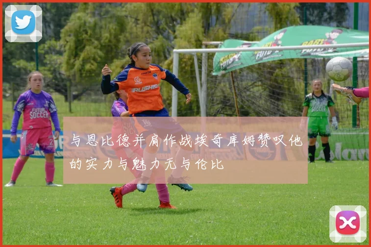 与恩比德并肩作战埃奇库姆赞叹他的实力与魅力无与伦比