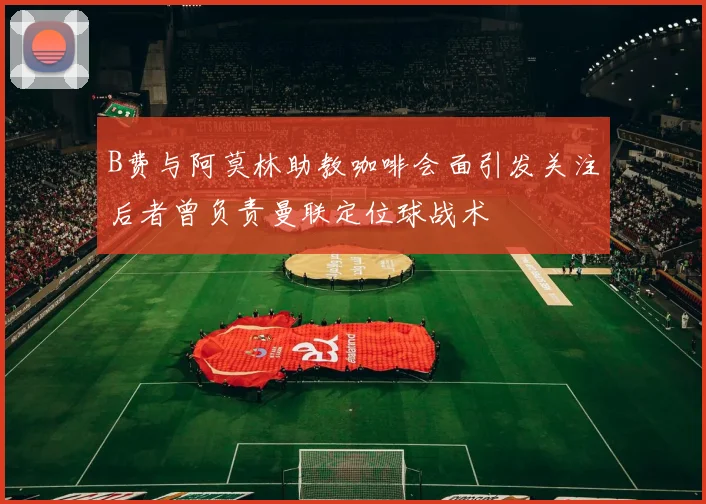 B费与阿莫林助教咖啡会面引发关注后者曾负责曼联定位球战术