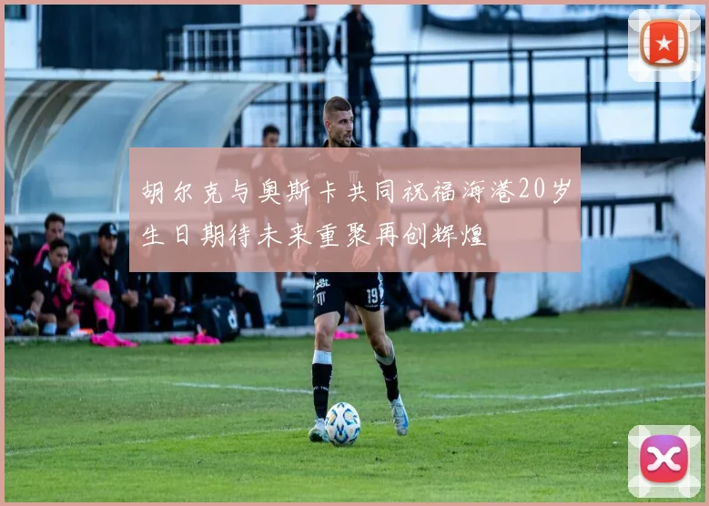 胡尔克与奥斯卡共同祝福海港20岁生日期待未来重聚再创辉煌