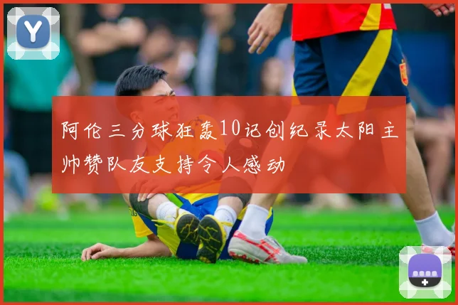 阿伦三分球狂轰10记创纪录太阳主帅赞队友支持令人感动