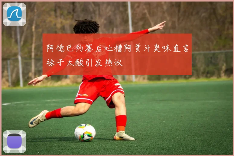 阿德巴约赛后吐槽阿贾汗臭味直言袜子太酸引发热议