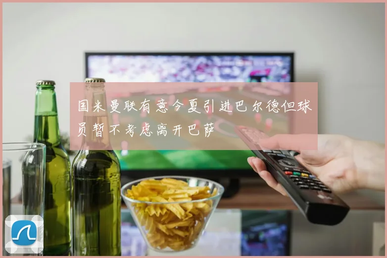 国米曼联有意今夏引进巴尔德但球员暂不考虑离开巴萨