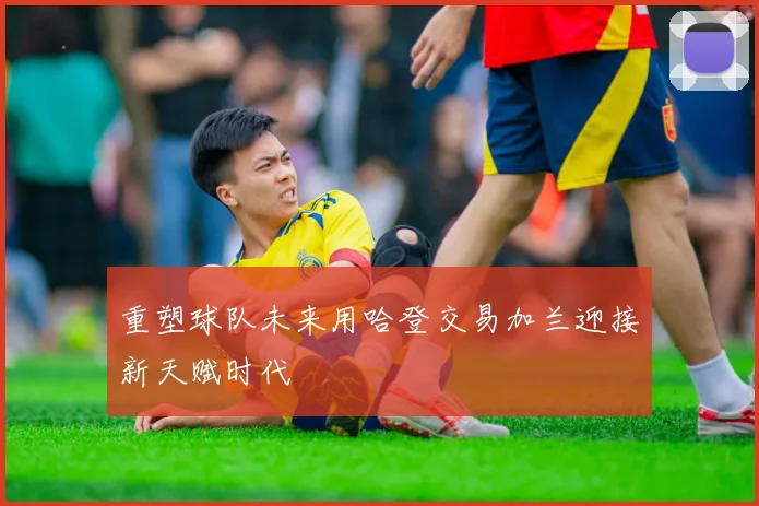 重塑球队未来用哈登交易加兰迎接新天赋时代