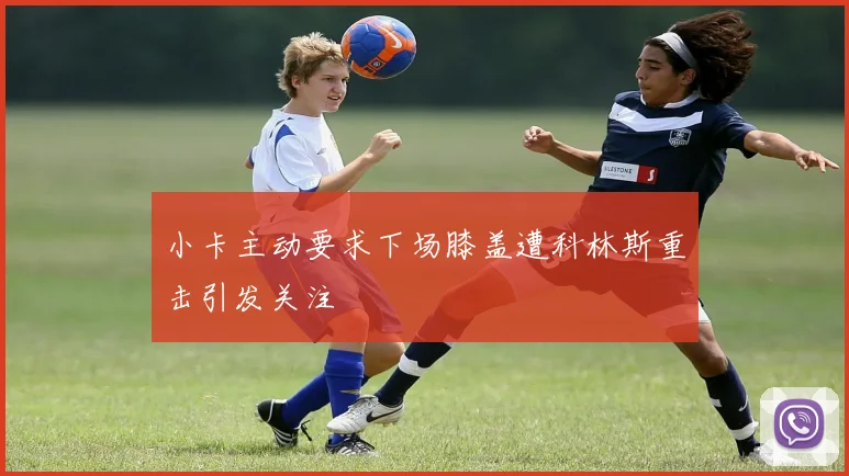 小卡主动要求下场膝盖遭科林斯重击引发关注