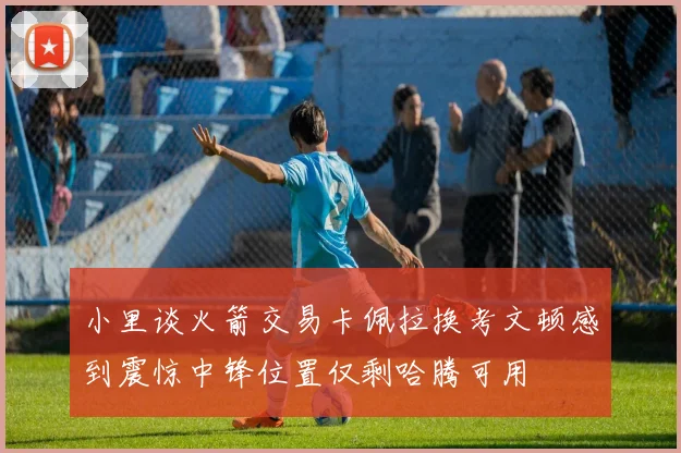 小里谈火箭交易卡佩拉换考文顿感到震惊中锋位置仅剩哈腾可用