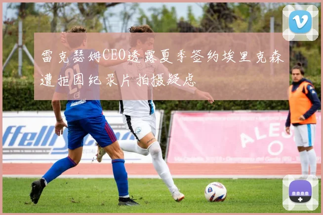 雷克瑟姆CEO透露夏季签约埃里克森遭拒因纪录片拍摄疑虑