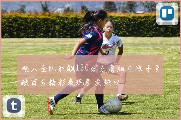 湖人全队狂飙120分东詹组合联手贡献百分精彩表现引发热议