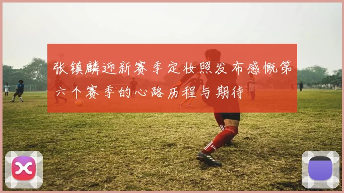 张镇麟迎新赛季定妆照发布感慨第六个赛季的心路历程与期待