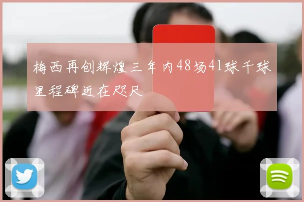 梅西再创辉煌三年内48场41球千球里程碑近在咫尺