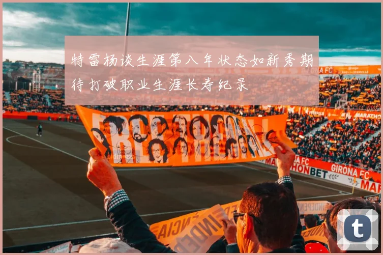 特雷杨谈生涯第八年状态如新秀期待打破职业生涯长寿纪录