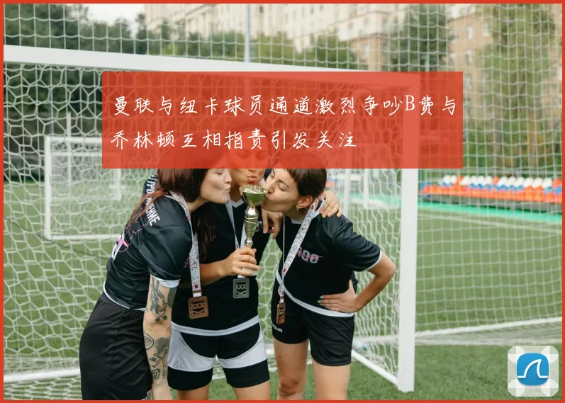 曼联与纽卡球员通道激烈争吵B费与乔林顿互相指责引发关注