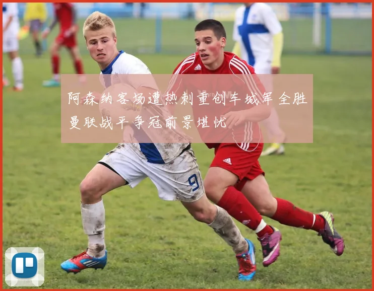 阿森纳客场遭热刺重创车城军全胜曼联战平争冠前景堪忧