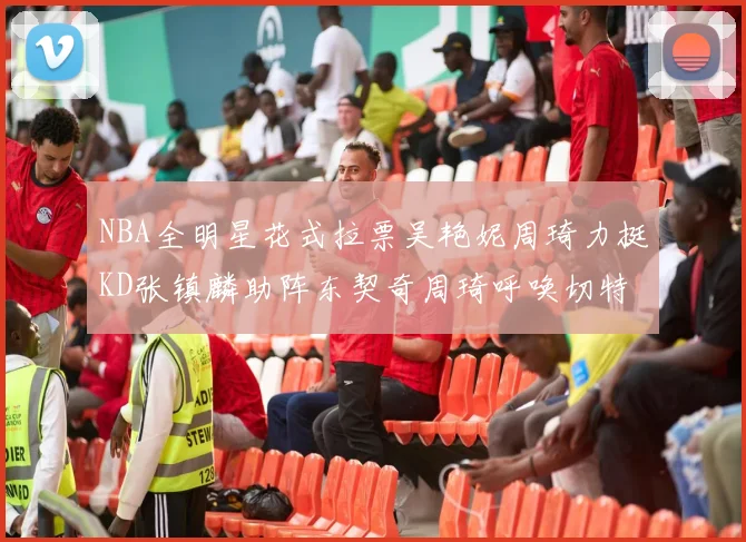 NBA全明星花式拉票吴艳妮周琦力挺KD张镇麟助阵东契奇周琦呼唤切特共襄盛举