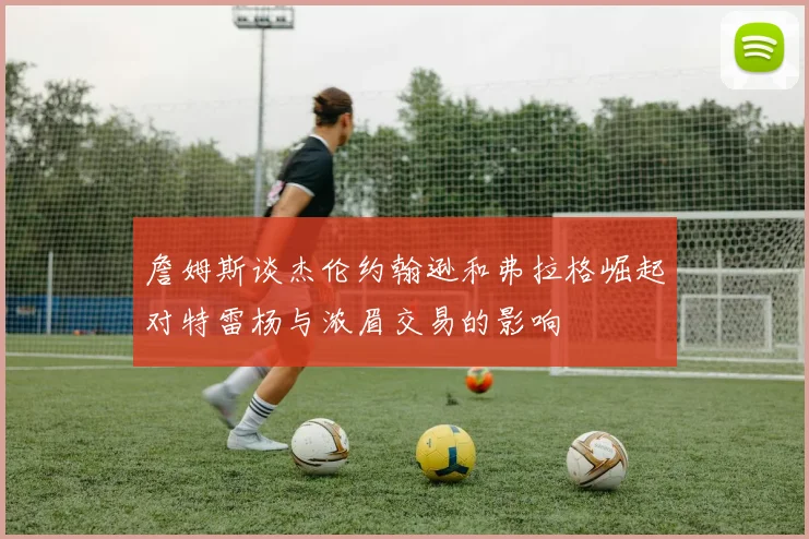 詹姆斯谈杰伦约翰逊和弗拉格崛起对特雷杨与浓眉交易的影响
