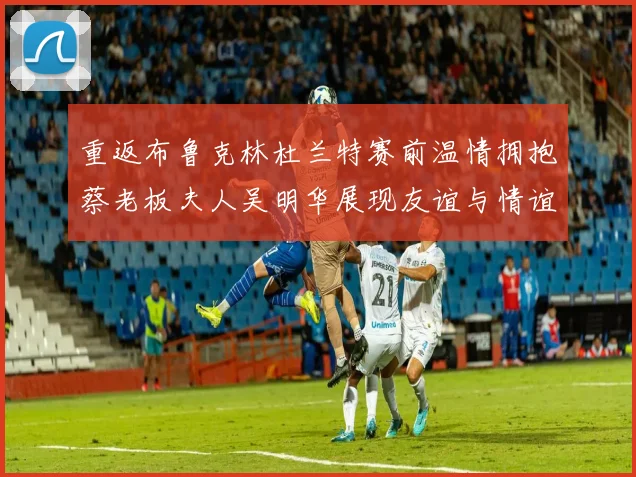重返布鲁克林杜兰特赛前温情拥抱蔡老板夫人吴明华展现友谊与情谊