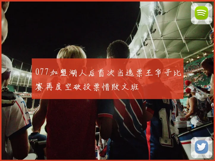 077加盟湖人后首次当选票王华子比赛再度空砍投票惜败文班