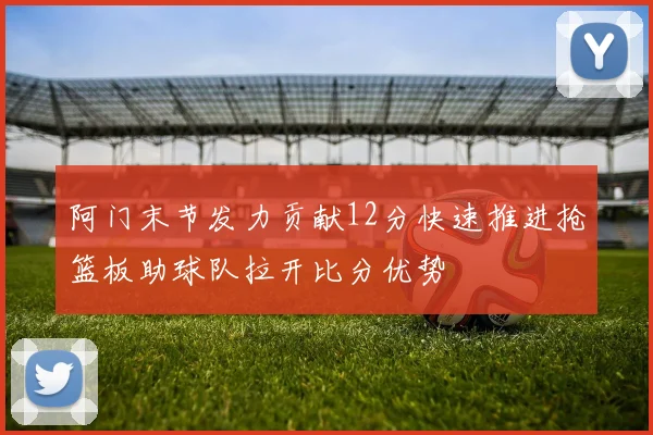 阿门末节发力贡献12分快速推进抢篮板助球队拉开比分优势