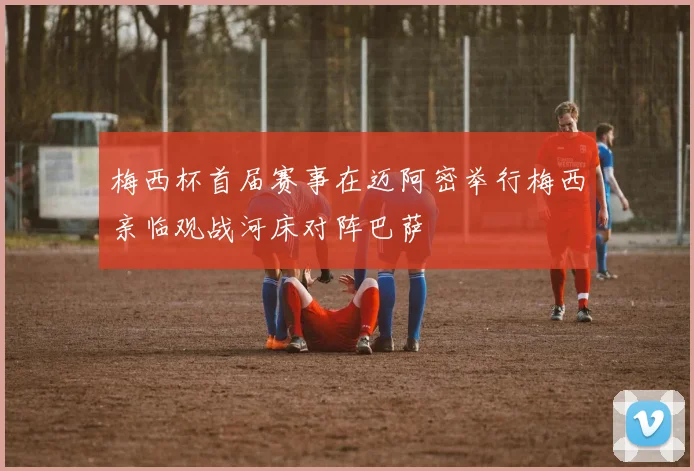 梅西杯首届赛事在迈阿密举行梅西亲临观战河床对阵巴萨
