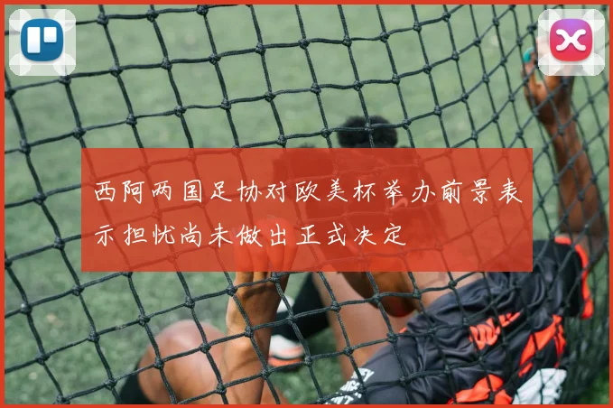西阿两国足协对欧美杯举办前景表示担忧尚未做出正式决定