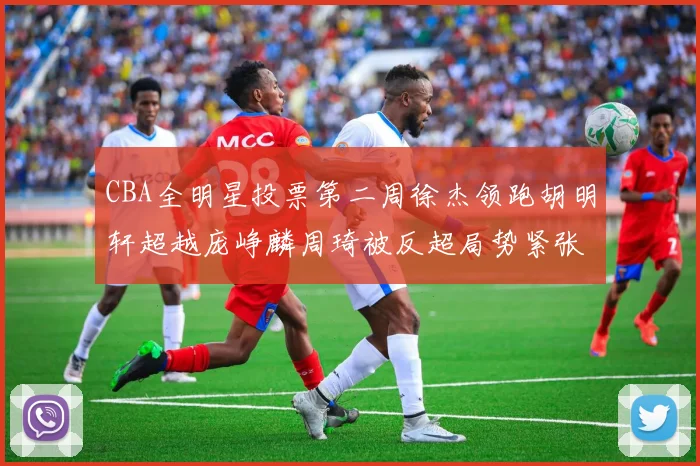 CBA全明星投票第二周徐杰领跑胡明轩超越庞峥麟周琦被反超局势紧张