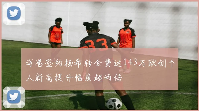 海港签约杨希转会费达143万欧创个人新高提升幅度超两倍