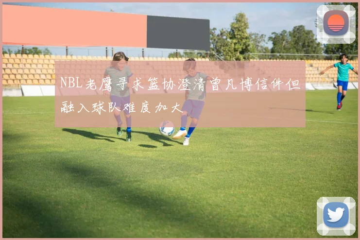 NBL老鹰寻求篮协澄清曾凡博信件但融入球队难度加大