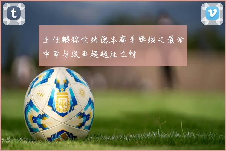 王仕鹏称伦纳德本赛季锋线之最命中率与效率超越杜兰特