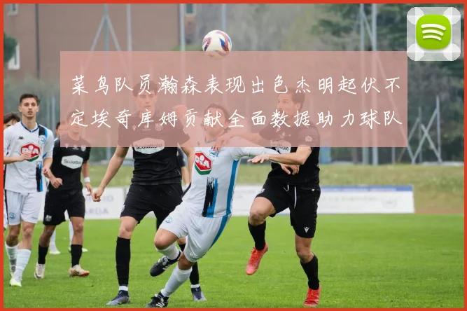 菜鸟队员瀚森表现出色杰明起伏不定埃奇库姆贡献全面数据助力球队
