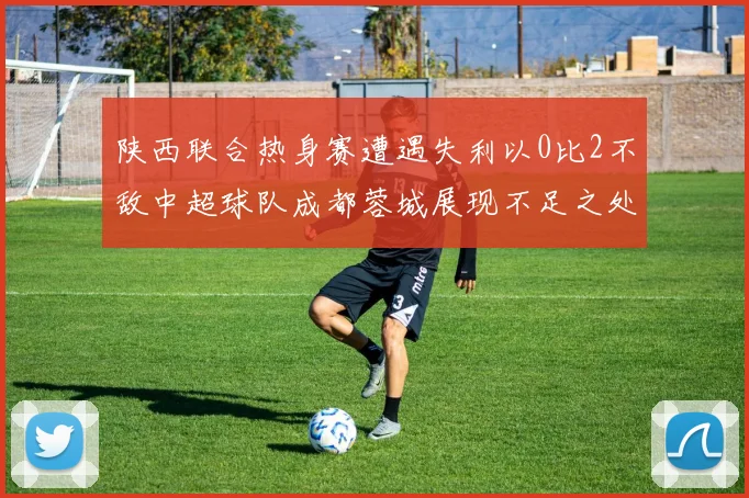 陕西联合热身赛遭遇失利以0比2不敌中超球队成都蓉城展现不足之处