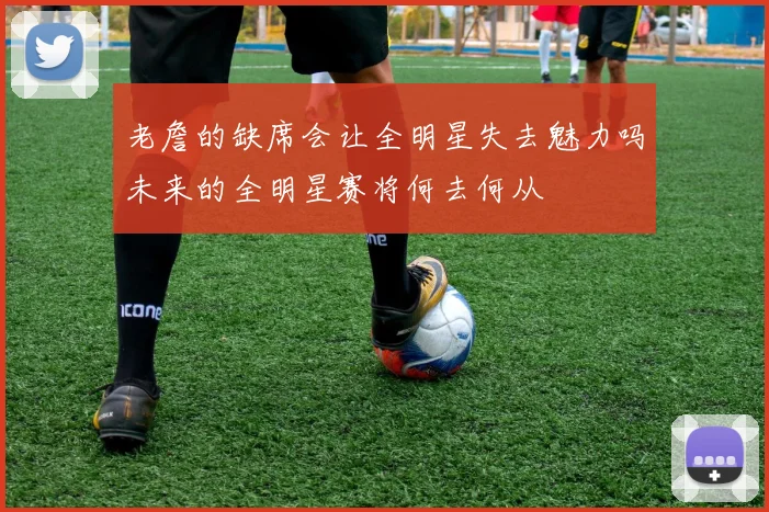 老詹的缺席会让全明星失去魅力吗未来的全明星赛将何去何从